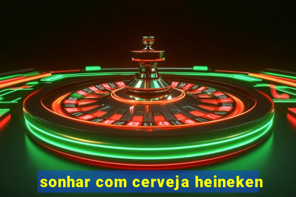 sonhar com cerveja heineken